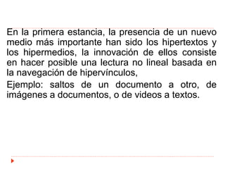 En la primera estancia, la presencia de un nuevo
medio más importante han sido los hipertextos y
los hipermedios, la innovación de ellos consiste
en hacer posible una lectura no lineal basada en
la navegación de hipervínculos,
Ejemplo: saltos de un documento a otro, de
imágenes a documentos, o de videos a textos.
 