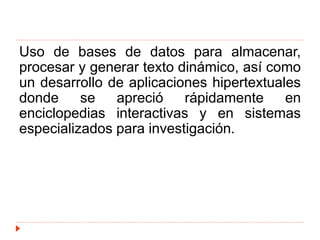 Uso de bases de datos para almacenar,
procesar y generar texto dinámico, así como
un desarrollo de aplicaciones hipertextuales
donde se apreció rápidamente en
enciclopedias interactivas y en sistemas
especializados para investigación.
 