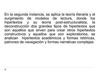 En la segunda instancia, se aplica la teoría literaria y el
surgimiento de modelos de lectura, donde los
hipertextos y su teoría post-estructuralista, la
deconstrucción dos grandes tipos de hipertextos que
son aquellos que sirven para crear otros hipertextos
constructivos y aquellos que son exploratorios, se
analizan hipertextos académicos y formas retóricas,
patrones de navegación y formas narrativas complejas.
 