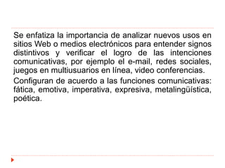 Se enfatiza la importancia de analizar nuevos usos en
sitios Web o medios electrónicos para entender signos
distintivos y verificar el logro de las intenciones
comunicativas, por ejemplo el e-mail, redes sociales,
juegos en multiusuarios en línea, video conferencias.
Configuran de acuerdo a las funciones comunicativas:
fática, emotiva, imperativa, expresiva, metalingüística,
poética.
 
