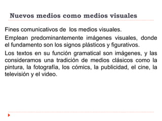 Nuevos medios como medios visuales
Fines comunicativos de los medios visuales.
Emplean predominantemente imágenes visuales, donde
el fundamento son los signos plásticos y figurativos.
Los textos en su función gramatical son imágenes, y las
consideramos una tradición de medios clásicos como la
pintura, la fotografía, los cómics, la publicidad, el cine, la
televisión y el video.
 