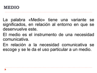 MEDIO
La palabra «Medio» tiene una variante se
significados, en relación al entorno en que se
desenvuelve este.
El medio es el instrumento de una necesidad
comunicativa.
En relación a la necesidad comunicativa se
escoge y se le da el uso particular a un medio.
 