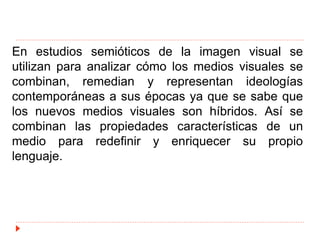 En estudios semióticos de la imagen visual se
utilizan para analizar cómo los medios visuales se
combinan, remedian y representan ideologías
contemporáneas a sus épocas ya que se sabe que
los nuevos medios visuales son híbridos. Así se
combinan las propiedades características de un
medio para redefinir y enriquecer su propio
lenguaje.
 
