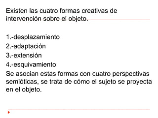 Existen las cuatro formas creativas de
intervención sobre el objeto.
1.-desplazamiento
2.-adaptación
3.-extensión
4.-esquivamiento
Se asocian estas formas con cuatro perspectivas
semióticas, se trata de cómo el sujeto se proyecta
en el objeto.
 