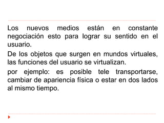 Los nuevos medios están en constante
negociación esto para lograr su sentido en el
usuario.
De los objetos que surgen en mundos virtuales,
las funciones del usuario se virtualizan.
por ejemplo: es posible tele transportarse,
cambiar de apariencia física o estar en dos lados
al mismo tiempo.
 