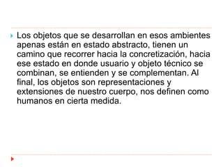  Los objetos que se desarrollan en esos ambientes
apenas están en estado abstracto, tienen un
camino que recorrer hacia la concretización, hacia
ese estado en donde usuario y objeto técnico se
combinan, se entienden y se complementan. Al
final, los objetos son representaciones y
extensiones de nuestro cuerpo, nos definen como
humanos en cierta medida.
 