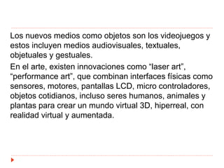 Los nuevos medios como objetos son los videojuegos y
estos incluyen medios audiovisuales, textuales,
objetuales y gestuales.
En el arte, existen innovaciones como “laser art”,
“performance art”, que combinan interfaces físicas como
sensores, motores, pantallas LCD, micro controladores,
objetos cotidianos, incluso seres humanos, animales y
plantas para crear un mundo virtual 3D, hiperreal, con
realidad virtual y aumentada.
 