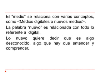 El “medio” se relaciona con varios conceptos,
como <Medios digitales o nuevos medios>.
La palabra “nuevo” es relacionada con todo lo
referente a digital.
Lo nuevo quiere decir que es algo
desconocido, algo que hay que entender y
comprender.
 