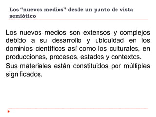 Los “nuevos medios” desde un punto de vista
semiótico
Los nuevos medios son extensos y complejos
debido a su desarrollo y ubicuidad en los
dominios científicos así como los culturales, en
producciones, procesos, estados y contextos.
Sus materiales están constituidos por múltiples
significados.
 