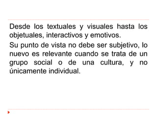 Desde los textuales y visuales hasta los
objetuales, interactivos y emotivos.
Su punto de vista no debe ser subjetivo, lo
nuevo es relevante cuando se trata de un
grupo social o de una cultura, y no
únicamente individual.
 