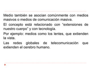 Medio también se asocian comúnmente con medios
masivos o medios de comunicación masiva.
El concepto está relacionado con “extensiones de
nuestro cuerpo” y con tecnología.
Por ejemplo: medios como los lentes, que extienden
la vista.
Las redes globales de telecomunicación que
extienden el cerebro humano.
 