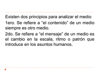 Existen dos principios para analizar el medio
1ero. Se refiere a “el contenido” de un medio
siempre es otro medio.
2do. Se refiere a “el mensaje” de un medio es
el cambio en la escala, ritmo o patrón que
introduce en los asuntos humanos.
 