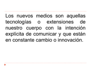 Los nuevos medios son aquellas
tecnologías o extensiones de
nuestro cuerpo con la intención
explícita de comunicar y que están
en constante cambio o innovación.
 