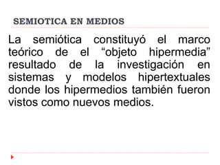 SEMIOTICA EN MEDIOS
La semiótica constituyó el marco
teórico de el “objeto hipermedia”
resultado de la investigación en
sistemas y modelos hipertextuales
donde los hipermedios también fueron
vistos como nuevos medios.
 