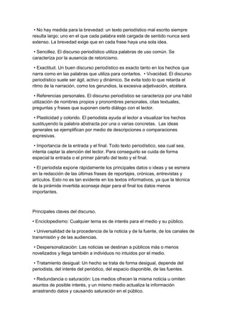 • No hay medida para la brevedad: un texto periodístico mal escrito siempre
resulta largo; uno en el que cada palabra esté cargada de sentido nunca será
extenso. La brevedad exige que en cada frase haya una sola idea.

 • Sencillez. El discurso periodístico utiliza palabras de uso común. Se
caracteriza por la ausencia de retoricismo.

 • Exactitud. Un buen discurso periodístico es exacto tanto en los hechos que
narra como en las palabras que utiliza para contarlos. • Vivacidad. El discurso
periodístico suele ser ágil, activo y dinámico. Se evita todo lo que retarda el
ritmo de la narración, como los gerundios, la excesiva adjetivación, etcétera.

 • Referencias personales. El discurso periodístico se caracteriza por una hábil
utilización de nombres propios y pronombres personales, citas textuales,
preguntas y frases que suponen cierto diálogo con el lector.

 • Plasticidad y colorido. El periodista ayuda al lector a visualizar los hechos
sustituyendo la palabra abstracta por una o varias concretas. Las ideas
generales se ejemplifican por medio de descripciones o comparaciones
expresivas.

 • Importancia de la entrada y el final. Todo texto periodístico, sea cual sea,
intenta captar la atención del lector. Para conseguirlo se cuida de forma
especial la entrada o el primer párrafo del texto y el final.

 • El periodista expone rápidamente los principales datos o ideas y se esmera
en la redacción de las últimas frases de reportajes, crónicas, entrevistas y
artículos. Esto no es tan evidente en los textos informativos, ya que la técnica
de la pirámide invertida aconseja dejar para el final los datos menos
importantes.



Principales claves del discurso.

• Enciclopedismo: Cualquier tema es de interés para el medio y su público.

 • Universalidad de la procedencia de la noticia y de la fuente, de los canales de
transmisión y de las audiencias.

 • Despersonalización: Las noticias se destinan a públicos más o menos
novelizados y llega también a individuos no intuidos por el medio.

 • Tratamiento desigual: Un hecho se trata de forma desigual, depende del
periodista, del interés del periódico, del espacio disponible, de las fuentes.

 • Redundancia o saturación: Los medios ofrecen la misma noticia u omiten
asuntos de posible interés, y un mismo medio actualiza la información
arrastrando datos y causando saturación en el público.
 