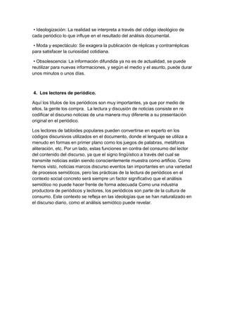 • Ideologización: La realidad se interpreta a través del código ideológico de
cada periódico lo que influye en el resultado del análisis documental.

 • Moda y espectáculo: Se exagera la publicación de réplicas y contrarréplicas
para satisfacer la curiosidad cotidiana.

 • Obsolescencia: La información difundida ya no es de actualidad, se puede
reutilizar para nuevas informaciones, y según el medio y el asunto, puede durar
unos minutos o unos días.



4. Los lectores de periódico.

Aquí los títulos de los periódicos son muy importantes, ya que por medio de
ellos, la gente los compra. La lectura y discusión de noticias consiste en re
codificar el discurso noticias de una manera muy diferente a su presentación
original en el periódico.

Los lectores de tabloides populares pueden convertirse en experto en los
códigos discursivos utilizados en el documento, donde el lenguaje se utiliza a
menudo en formas en primer plano como los juegos de palabras, metáforas
aliteración, etc. Por un lado, estas funciones en contra del consumo del lector
del contenido del discurso, ya que el signo lingüístico a través del cual se
transmite noticias están siendo conscientemente muestra como artificio. Como
hemos visto, noticias marcos discurso eventos tan importantes en una variedad
de procesos semióticos, pero las prácticas de la lectura de periódicos en el
contexto social concreto será siempre un factor significativo que el análisis
semiótico no puede hacer frente de forma adecuada Como una industria
productora de periódicos y lectores, los periódicos son parte de la cultura de
consumo. Este contexto se refleja en las ideologías que se han naturalizado en
el discurso diario, como el análisis semiótico puede revelar.
 