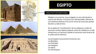 EGIPTO
ARQUITECTURA MORTUORIA
Obedece a la creencia, muy arraigada, en otra vida donde el
espíritu del difunto, si el juicio le ha sido favorable, disfruta de
una existencia dichosa en la cual le sirven las cosas que poseyó
durante su vida terrena.
Así se explica la “momificación” de los cadáveres, el afán de
acumular cuantos objetos pudieran serles de utilidad en su vida
ultraterrena y el excesivo cuidado en preservar estos tesoros de
la codicia de los ladrones.
Los principales monumentos funerarios son:
Las Mastabas.
Las Pirámides.
Los Hipogeos.
Los Speos.
Los Hemiespeos.
 