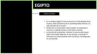EGIPTO
CONCLUSIONES
• En el antiguo Egipto lo mas esencial es la vida después de la
muerte, toda la dinámica de la sociedad giraba entorno a la
vida después de la muerte.
• Desde que un emperador subía al poder se empezaba a
construir su debida tumba y la de toda su familia.
• La función de la pirámide: contener la esencia del rey por
toda la eternidad. Además, el rey resucita, y asciende al
cielo para vivir eternamente entre los dioses, transfigurado
en una estrella.
 
