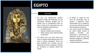 EGIPTO
Sociedad
• No hay una organización política
estable en todos los momentos. Es una
monarquía absoluta dirigida por el
faraón, que es considerado como un
dios y al que se le representa con una
serie de símbolos característicos:
• La doble corona
• Brazos cruzados sobre el pecho
• Barba postiza para determinadas
ceremonias
• El faraón se rodea de una
serie de personajes que le
ayudan a gobernar. Están
relacionados con la nobleza y
son los que realizan las tareas
administrativas y políticas.
• Una escala social por debajo
de estos nobles estaría el
pueblo, formado por
agricultores, comerciantes y
artesanos, entre los que hay
distintas categorías y distintos
niveles económicos.
• También existían los esclavos.
• Por último hay una clase social que
tiene un poder extraordinario que es el
clero o cuerpo sacerdotal. Tiene una
gran simbiosis con el faraón, que les
proporciona tierras y riquezas a cambio
de mantener el carácter divino del
faraón.
 