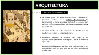 ARQUITECTURA
ARQUITECTURA DOMESTICA
• La mayor parte de estas construcciones “domésticas”
primitivas usaban como materia fundamental de
construcción la tierra amasada, reforzada o armada con
cañas, o en forma de adobes o ladrillos amasados con paja y
cocidos al sol.
• Lo poco durable de estos materiales ha hecho que no
queden sino rastros de esta arquitectura.
• Emplearon también la madera, pero poco y en
construcciones pequeñas, pues Egipto carece de maderas
apropiadas.
• Conocieron la bóveda de ladrillos; pero no la emplearon en
sus grandes edificios, sino sólo en los silos o depósitos
comerciales.
 