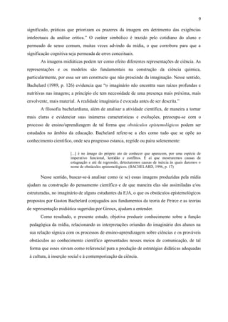 9

significado, práticas que priorizam os prazeres da imagem em detrimento das exigências
intelectuais da análise crítica.” O caráter simbólico é trazido pelo cotidiano do aluno e
permeado de senso comum, muitas vezes advindo da mídia, o que corrobora para que a
significação cognitiva seja permeada de erros conceituais.
       As imagens midiáticas podem ter como efeito diferentes representações de ciência. As
representações e os modelos são fundamentais na construção da ciência química,
particularmente, por essa ser um constructo que não prescinde da imaginação. Nesse sentido,
Bachelard (1989, p. 126) evidencia que “o imaginário não encontra suas raízes profundas e
nutritivas nas imagens; a princípio ele tem necessidade de uma presença mais próxima, mais
envolvente, mais material. A realidade imaginária é evocada antes de ser descrita.”
       A filosofia bachelardiana, além de analisar a atividade científica, de maneira a tornar
mais claras e evidenciar suas inúmeras características e evoluções, preocupa-se com o
processo de ensino/aprendizagem de tal forma que obstáculos epistemológicos podem ser
estudados no âmbito da educação. Bachelard refere-se a eles como tudo que se opõe ao
conhecimento científico, onde seu progresso estanca, regride ou paira solenemente:

                       [...] é no âmago do próprio ato de conhecer que aparecem, por uma espécie de
                       imperativo funcional, lentidão e conflitos. É aí que mostraremos causas de
                       estagnação e até de regressão, detectaremos causas de inércia às quais daremos o
                       nome de obstáculos epistemológicos. (BACHELARD, 1996, p. 17)

       Nesse sentido, buscar-se-á analisar como (e se) essas imagens produzidas pela mídia
ajudam na construção do pensamento científico e de que maneira elas são assimiladas e/ou
estruturadas, no imaginário de alguns estudantes da EJA, o que os obstáculos epistemológicos
propostos por Gaston Bachelard conjugados aos fundamentos da teoria de Peirce e as teorias
de representação midiática sugeridas por Giroux, ajudam a entender.
       Como resultado, o presente estudo, objetiva produzir conhecimento sobre a função
 pedagógica da mídia, relacionando as interpretações oriundas do imaginário dos alunos na
 sua relação sígnica com os processos de ensino-aprendizagem sobre ciências e os prováveis
 obstáculos ao conhecimento científico apresentados nesses meios de comunicação, de tal
 forma que esses sirvam como referencial para a produção de estratégias didáticas adequadas
 à cultura, à inserção social e à contemporização da ciência.
 