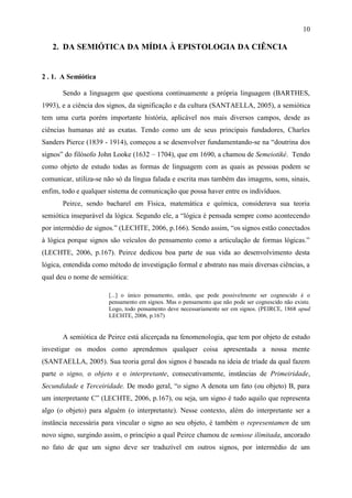 10

   2. DA SEMIÓTICA DA MÍDIA À EPISTOLOGIA DA CIÊNCIA


2 . 1. A Semiótica

       Sendo a linguagem que questiona continuamente a própria linguagem (BARTHES,
1993), e a ciência dos signos, da significação e da cultura (SANTAELLA, 2005), a semiótica
tem uma curta porém importante história, aplicável nos mais diversos campos, desde as
ciências humanas até as exatas. Tendo como um de seus principais fundadores, Charles
Sanders Pierce (1839 - 1914), começou a se desenvolver fundamentando-se na “doutrina dos
signos” do filósofo John Looke (1632 – 1704), que em 1690, a chamou de Semeiotiké. Tendo
como objeto de estudo todas as formas de linguagem com as quais as pessoas podem se
comunicar, utiliza-se não só da língua falada e escrita mas também das imagens, sons, sinais,
enfim, todo e qualquer sistema de comunicação que possa haver entre os indivíduos.
       Peirce, sendo bacharel em Física, matemática e química, considerava sua teoria
semiótica inseparável da lógica. Segundo ele, a “lógica é pensada sempre como acontecendo
por intermédio de signos.” (LECHTE, 2006, p.166). Sendo assim, “os signos estão conectados
à lógica porque signos são veículos do pensamento como a articulação de formas lógicas.”
(LECHTE, 2006, p.167). Peirce dedicou boa parte de sua vida ao desenvolvimento desta
lógica, entendida como método de investigação formal e abstrato nas mais diversas ciências, a
qual deu o nome de semiótica:

                       [...] o único pensamento, então, que pode possivelmente ser cognescido é o
                       pensamento em signos. Mas o pensamento que não pode ser cognescido não existe.
                       Logo, todo pensamento deve necessariamente ser em signos. (PEIRCE, 1868 apud
                       LECHTE, 2006, p.167)


       A semiótica de Peirce está alicerçada na fenomenologia, que tem por objeto de estudo
investigar os modos como aprendemos qualquer coisa apresentada a nossa mente
(SANTAELLA, 2005). Sua teoria geral dos signos é baseada na ideia de tríade da qual fazem
parte o signo, o objeto e o interpretante, consecutivamente, instâncias de Primeiridade,
Secundidade e Terceiridade. De modo geral, “o signo A denota um fato (ou objeto) B, para
um interpretante C” (LECHTE, 2006, p.167), ou seja, um signo é tudo aquilo que representa
algo (o objeto) para alguém (o interpretante). Nesse contexto, além do interpretante ser a
instância necessária para vincular o signo ao seu objeto, é também o representamen de um
novo signo, surgindo assim, o princípio a qual Peirce chamou de semiose ilimitada, ancorado
no fato de que um signo deve ser traduzível em outros signos, por intermédio de um
 