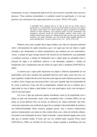 11

interpretante, ou seja, o interpretante pode servir de representamen, iniciando assim, um novo
processo. “Essa contínua circularidade é a condição normal da significação, e é isto que
permite o uso comunicativo dos signos para referir-se a coisas.” (ECO, 1976, p.60)


                       A fertilidade dessa categoria deve-se ao fato de que ela nos mostra como a
                       significação (e a comunicação), por meio de deslocamentos contínuos, que referem
                       um signo a outros signos ou a outras cadeias de signos, circunscreve as unidades
                       culturais de modo assintótico, sem conseguir jamais “tocá-las” diretamente, mas
                       tornando-as acessíveis através de outras unidades culturais. Desse modo, uma
                       unidade cultural nunca precisa ser substituída por algo que não seja uma entidade
                       semiótica, sem exigir, entretanto, que seja resolvida numa entidade platônica ou
                       numa realidade física. A semiose explica-se por si só . (ECO, 1976, p. 60)


         Podemos citar como exemplo dessa lógica triádica, um vídeo de educação ambiental
sobre o desmatamento da região amazônica, que é um signo que tem por objeto a região
retratada e por interpretante os efeitos interpretativos que produziu em seus espectadores.
Assim, a relação do signo consigo mesmo é de natureza do seu fundamento, suas qualidades
e existência concreta; a relação do fundamento com o objeto pode ser entendida como o
contexto do signo e os problemas relativos a sua denotação, enquanto a relação do
fundamento com o interpretante trata dos efeitos do signo sobre o intérprete (SANTAELLA,
2005).
         A maneira que o signo pode representar seu objeto é diferente dependendo de sua
propriedade: quali-signo (quando uma qualidade funciona como signo, como uma cor), sin-
signo (quando o simples fato de existir funciona como signo de cada referência possível a que
se aplica, como a língua que uma pessoa fala) e legi-signo (quando algo tem propriedade de
lei, como as palavras). Como são três as propriedades, também são três as relações que o
signo pode ter com o objeto a qual denota: ícone (um quali-signo), índice (um sin-signo) e
símbolo (um legi-signo).
         Um ícone é algo que apresenta alguma semelhança visual ou de propriedade com o
objeto na qual está relacionado, assim, como exemplifica Gois e Giordan (2007), em seu
artigo na revista Química Nova na Escola, ao utilizar-se do „objeto molecular‟ tipo bola-
vareta para representar uma molécula de água faz-se analogia à descontinuidade da matéria e
sua tridimensionalidade. Dessa maneira, qualquer pessoa, sem o mínimo conhecimento
químico (interpretante), sem nunca ter tido contato direto com a ideia de molécula (objeto),
irá receber como informação do ícone „objeto molecular‟, esferas distintas ligadas entre si por
algo que as mantém unidas. O ícone, por sua vez, também pode, segundo Peirce (apud
SANTAELLA, 2005), ser dividido em três níveis: imagem (quando a semelhança com seu
 