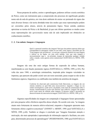 13

       Nessa proposta de análise, ensino e aprendizagem, podemos utilizar a teoria semiótica
de Peirce, como um instrumento para a compreensão dos processos de significação gerados
numa sala de aula de química, em vista deste ambiente de ensino ser permeado de signos das
mais diversas formas e da teoria abordada tratar dos modos que essas representações podem
ser entendidas pelos alunos, através do pensamento lógico. Nesse sentido, podemos
aproximar as teorias de Peirce e de Bachelard, já que este último questiona os modos como
essas representações são apresentadas numa sala de aula implicando em obstáculos ao
conhecimento científico.


2 . 2. Um embate: Imagem x Linguagem


                      Qual é o potencial semiótico das imagens? Será que elas podem expressar ideias que
                      correspondam às mensagens verbais no seu todo, como sugere o provérbio que diz
                      “Uma imagem vale mil palavras”, ou será que o potencial semiótico de uma imagem
                      é inferior ao da língua, em uma certa medida, visto que uma imagem é
                      necessariamente vaga e, em princípio, incapaz de representar qualquer verdade
                      sobre o mundo, como querem certos semioticistas? (SANTAELLA e NÖTH, 1999,
                      p.197)


       Imagens são uma das mais antigas formas de expressão da cultura humana,
manifestando-se com função puramente sígnica (SANTAELLA e NÖTH, 1999, p.141). Por
volta dos anos 1960, a semiologia estruturalista, inspirada pelas imagens veiculadas na
imprensa, que parecem não poder existir sem um texto associado, passa ocupar-se não só dos
fenômenos sígnicos, linguísticos ou codificados mas também da semiótica da imagem.

                      Conforme foi observado pelo semioticista Emile Benveniste, as imagens são um
                      sistema semiótico ao qual falta uma metassemiótica: enquanto a língua no seu
                      caráter metalingüístico, pode servir, ela própria, como meio de comunicação sobre si
                      mesma, transformando-se assim num discurso auto reflexivo, imagens não podem
                      servir como meios de reflexão sobre imagens. O discurso verbal é necessário ao
                      desenvolvimento de uma teoria da imagem. (SANTAELLA e NÖTH, 1999, p.13)


       Algumas especificidades da imagem em comparação à linguagem foram apresentadas
por uma pesquisa sobre eficiência específica dessa relação. De acordo com esta, “as imagens
atuam mais fortemente de maneira afetivo-relacional, enquanto a linguagem apresenta mais
fortemente efeitos cognitivo-conceituais” (JANNEY e ARNDT, 1994 apud SANTAELLA e
NÖTH, 1999, p.44). Também se chegou à conclusão que “imagens fomentam atenção e
motivação, são mais apropriadas à apresentação de informação espacial e facilitam, em certo
grau, determinados processos de aprendizagem” (WEIDENMANN, 1988 apud SANTAELLA
 