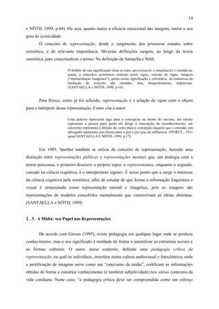 14

e NÖTH, 1999, p.44). Ou seja, quanto maior a eficácia emocional das imagens, maior o seu
grau de iconicidade.
       O conceito de representação, desde o surgimento dos primeiros estudos sobre
semiótica, é de relevante importância. Diversas definições surgem, ao longo da teoria
semiótica, para conceitualizar o termo. Na definição de Santaella e Nöth:

                       O âmbito de sua significação situa-se entre apresentação e imaginação e estende-se,
                       assim, a conceitos semióticos centrais como signo, veículo do signo, imagem
                       (“representação imagética”), assim como significação e referência. As tentativas de
                       limitação do conceito são variadas, mas, frequentemente, imprecisas.
                       (SANTAELLA e NÖTH, 1999, p.16)


       Para Peirce, como já foi referido, representação é a relação do signo com o objeto
para o intérprete dessa representação. Como cita o autor:

                       Uma palavra representa algo para a concepção na mente do ouvinte, um retrato
                       representa a pessoa para quem ele dirige a concepção de reconhecimento, um
                       catavento representa a direção do vento para a concepção daquele que o entende, um
                       advogado representa seu cliente para o juiz e júri que ele influencia. (PEIRCE , 1931
                       apud SANTAELLA E NÖTH, 1999, p.17)


       Em 1985, Sperber também se utiliza do conceito de representação, fazendo uma
distinção entre representações públicas e representações mentais que, em analogia com a
teoria peirceana, o primeiro descreve o próprio signo, o representamen, enquanto o segundo,
calcado na ciência cognitiva, é o interpretante sígnico. É nesse ponto que a surge o interesse
da ciência cognitiva pela semiótica, afim de estudar de que forma a informação linguistica e
visual é armazenada como representação mental e imagética, pois as imagens são
representações de modelos concebidos mentalmente que exteriorizam as ideias abstratas.
(SANTAELLA e NÖTH, 1999)


2 . 3. A Mídia: seu Papel nas Representações


       De acordo com Giroux (1995), existe pedagogia em qualquer lugar onde se produza
conhecimento, mas o seu significado é moldado de forma a naturalizar as estruturas sociais e
as formas culturais. O autor, nesse contexto, defende uma pedagogia crítica da
representação, na qual os indivíduos, inseridos numa cultura audiovisual e fotocêntrica, onde
a proliferação de imagens serve como um “catecismo da mídia”, codificam as informações
obtidas de forma a construir conhecimento (e também subjetividade) nos vários contextos da
vida cotidiana. Neste caso, “a pedagogia crítica deve ser compreendida como um esforço
 