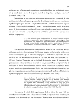 15

deliberado para influenciar qual conhecimento e quais identidades são produzidos (e como
são produzidos) no contexto de conjuntos particulares de práticas ideológicas e sociais.”
(GIROUX, 1995, p.144)
       Os estudantes, ao relacionarem a pedagogia da sala de aula com a pedagogia da vida
cotidiana, são influenciados pelas representações da mídia, que contribuem para constituir os
significados pelas quais eles vem a compreender a realidade e estabelecerem-se como sujeitos
políticos. Como argumenta Giroux (1995, p.145), “as representações são sempre produzidas
dentro de limites culturais e fronteiras teóricas e, como tal, estão necessariamente implicadas
em economias particulares de verdade, valor e poder.” Vários questionamentos quanto a essas
relações são propostos:

                          [...] a quais interesses servem as representações em questão? Dentro de um dado
                          conjunto de representações, quem fala, para quem, e sob que condições? Onde
                          podemos situar essas representações, ética e politicamente, com respeito a questões
                          de justiça social e liberdade humana? Que princípios morais, éticos e ideológicos
                          estruturam nossas reações a essas representações? (GIROUX, 1995, p.145)


       Uma pedagogia crítica da representação defende a ideia de que o professor deve-se
utilizar dos contextos sócio-culturais e históricos das imagens produzidas pelas mídias, bem
como das experiências que os estudantes empregam na produção de significados em sua
interação com ela. O conceito de representação é definido por Stuart Hall (apud GIROUX,
1995, p.149) como “forma pela qual o significado é construído através da localização, do
posicionamento e da disposição do discurso”, ou seja, a subjetividade das representações é
constituída no interior dos determinantes culturais, sociais e linguísticos da população. Nesse
sentido, entendemos que a mídia também fabrica suas imagens de modo direcionado, para um
público, em geral, capaz de entender as mensagens (entretanto, talvez não as subliminares) e
significados propostos pelos veículos de comunicação. Segundo Giroux (1995):

                          [...] os significados do conhecimento da mídia estão sempre limitados pelas
                          condições históricas, culturais e políticas de sua produção, pelos recursos
                          epistemológicos e interpretativos disponíveis para articular seus significados quando
                          são recebidos pelo/a espectador/a, e pelas formações de leitura que os/as
                          espectadores/as trazem para o ato de recepção (que depende muito das histórias e
                          experiências pessoais que são constitutivas do ato de recepção). Os conhecimentos
                          da mídia são sempre produtos desses limites. (GIROUX, 1995, p.152)


        No decorrer do século XX, especialmente desde o início dos anos 1960, os
indivíduos nas sociedades como Estados Unidos, Canadá, e nações da União Européia, por
exemplo, foram aculturados para que se sentissem confortáveis nas relações de dominação e
 