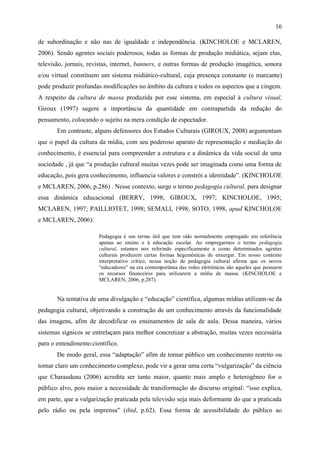 16

de subordinação e não nas de igualdade e independência. (KINCHOLOE e MCLAREN,
2006). Sendo agentes sociais poderosos, todas as formas de produção midiática, sejam elas,
televisão, jornais, revistas, internet, banners, e outras formas de produção imagética, sonora
e/ou virtual constituem um sistema midiático-cultural, cuja presença constante (e marcante)
pode produzir profundas modificações no âmbito da cultura e todos os aspectos que a cingem.
A respeito da cultura de massa produzida por esse sistema, em especial à cultura visual,
Giroux (1997) sugere a importância da quantidade em contrapartida da redução do
pensamento, colocando o sujeito na mera condição de espectador.
       Em contraste, alguns defensores dos Estudos Culturais (GIROUX, 2008) argumentam
que o papel da cultura da mídia, com seu poderoso aparato de representação e mediação do
conhecimento, é essencial para compreender a estrutura e a dinâmica da vida social de uma
sociedade , já que “a produção cultural muitas vezes pode ser imaginada como uma forma de
educação, pois gera conhecimento, influencia valores e constrói a identidade”. (KINCHOLOE
e MCLAREN, 2006, p.286) . Nesse contexto, surge o termo pedagogia cultural, para designar
essa dinâmica educacional (BERRY, 1998; GIROUX, 1997; KINCHOLOE, 1995;
MCLAREN, 1997; PAILLIOTET, 1998; SEMALI, 1998; SOTO, 1998, apud KINCHOLOE
e MCLAREN, 2006):

                       Pedagogia é um termo útil que tem sido normalmente empregado em referência
                       apenas ao ensino e à educação escolar. Ao empregarmos o termo pedagogia
                       cultural, estamos nos referindo especificamente a como determinados agentes
                       culturais produzem certas formas hegemônicas de enxergar. Em nosso contexto
                       interpretativo crítico, nossa noção de pedagogia cultural afirma que os novos
                       “educadores” na era contemporânea das redes eletrônicas são aqueles que possuem
                       os recursos financeiros para utilizarem a mídia de massa. (KINCHOLOE e
                       MCLAREN, 2006, p.287).


       Na tentativa de uma divulgação e “educação” científica, algumas mídias utilizam-se da
pedagogia cultural, objetivando a construção de um conhecimento através da funcionalidade
das imagens, afim de decodificar os ensinamentos de sala de aula. Dessa maneira, vários
sistemas sígnicos se entrelaçam para melhor concretizar a abstração, muitas vezes necessária
para o entendimento científico.
       De modo geral, essa “adaptação” afim de tornar público um conhecimento restrito ou
tornar claro um conhecimento complexo, pode vir a gerar uma certa “vulgarização” da ciência
que Charaudeau (2006) acredita ser tanto maior, quanto mais amplo e heterogêneo for o
público alvo, pois maior a necessidade de transformação do discurso original: “isso explica,
em parte, que a vulgarização praticada pela televisão seja mais deformante do que a praticada
pelo rádio ou pela imprensa” (ibid, p.62). Essa forma de acessibilidade do público ao
 