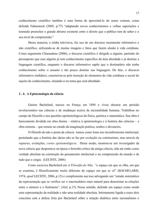 17

conhecimento científico também é uma forma de aproximá-lo do senso comum, como
defende Fahnestock (2005, p.77) “adaptando novos conhecimentos e velhas suposições e
tentando preencher o grande abismo existente entre o direito que o público tem de saber e o
seu nível de compreensão.”
       Dessa maneira, a mídia televisiva, faz uso de um discurso meramente informativo e
não científico, utilizando-se de muitas imagens e fatos que fazem alusão à vida cotidiana.
Como argumenta Charaudeau (2006), o discurso científico é dirigido a alguém, partindo do
pressuposto que esse alguém já tem conhecimento específico da área abordada e já domine a
linguagem científica, enquanto o discurso informativo supõe que o destinatário não tenha
conhecimento sobre o assunto e tão pouco domine sua linguagem. De fato, o discurso
informativo midiático, caracteriza-se pela inserção de elementos da vida cotidiana e social do
sujeito do conhecimento, situando-o no tema que será abordado.



2 . 4. A Epistemologia da ciência


       Gaston Bachelard, nasceu na França em 1884 e viveu durante um período
revolucionário nas ciências e de mudanças acerca da racionalidade humana. Trabalhou no
campo da filosofia e nas questões epistemológicas da física, química e matemática. Sua obra é
basicamente dividida em obra diurna – relativa à epistemologia e à história das ciências – e
obra noturna – que remete ao estudo da imaginação poética, sonhos e devaneios.
       O filósofo do não e poeta da ciência tomou como lema seu inconformismo intelectual,
postulando que a história das ideias não se faz por evolução ou continuísmo, mas através de
rupturas, evoluções, cortes epistemológicos. Desse modo, mostrou-se um investigador da
nova ciência que despontava na época e ferrenho crítico da antiga ciência, tida até então como
verdade absoluta na construção do pensamento intelectual e na compreensão do mundo e de
tudo que o cingia. (LECHTE, 2006)
       Como escreveu Bachelard em A Filosofia do Não, “o espaço em que se olha, em que
se examina, é filosoficamente muito diferente do espaço em que se vê” (BACHELARD,
1974, apud LECHTE, 2006, p.15) e complementa sua tese advogando um “estudo sistemático
da representação que se verifica ser o intermediário mais natural para determinar as relações
entre o número e o fenômeno”. (ibid, p.15). Nesse sentido, defende um espaço como sendo
uma representação da realidade e não uma realidade absoluta. Intimamente ligada a esses dois
conceitos está a defesa feita por Bachelard sobre a relação dialética entre racionalismo e
 