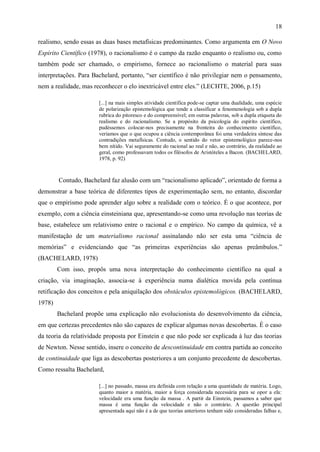 18

realismo, sendo essas as duas bases metafísicas predominantes. Como argumenta em O Novo
Espírito Científico (1978), o racionalismo é o campo da razão enquanto o realismo ou, como
também pode ser chamado, o empirismo, fornece ao racionalismo o material para suas
interpretações. Para Bachelard, portanto, “ser científico é não privilegiar nem o pensamento,
nem a realidade, mas reconhecer o elo inextricável entre eles.” (LECHTE, 2006, p.15)

                       [...] na mais simples atividade científica pode-se captar uma dualidade, uma espécie
                       de polarização epistemológica que tende a classificar a fenomenologia sob a dupla
                       rubrica do pitoresco e do compreensível; em outras palavras, sob a dupla etiqueta do
                       realismo e do racionalismo. Se a propósito da psicologia do espírito científico,
                       pudéssemos colocar-nos precisamente na fronteira do conhecimento científico,
                       veríamos que o que ocupou a ciência contemporânea foi uma verdadeira síntese das
                       contradições metafísicas. Contudo, o sentido do vetor epistemológico parece-nos
                       bem nítido. Vai seguramente do racional ao real e não, ao contrário, da realidade ao
                       geral, como professavam todos os filósofos de Aristóteles a Bacon. (BACHELARD,
                       1978, p. 92)



        Contudo, Bachelard faz alusão com um “racionalismo aplicado”, orientado de forma a
demonstrar a base teórica de diferentes tipos de experimentação sem, no entanto, discordar
que o empirismo pode aprender algo sobre a realidade com o teórico. É o que acontece, por
exemplo, com a ciência einsteiniana que, apresentando-se como uma revolução nas teorias de
base, estabelece um relativismo entre o racional e o empírico. No campo da química, vê a
manifestação de um materialismo racional assinalando não ser esta uma “ciência de
memórias” e evidenciando que “as primeiras experiências são apenas preâmbulos.”
(BACHELARD, 1978)
        Com isso, propôs uma nova interpretação do conhecimento científico na qual a
criação, via imaginação, associa-se à experiência numa dialética movida pela contínua
retificação dos conceitos e pela aniquilação dos obstáculos epistemológicos. (BACHELARD,
1978)
        Bachelard propõe uma explicação não evolucionista do desenvolvimento da ciência,
em que certezas precedentes não são capazes de explicar algumas novas descobertas. É o caso
da teoria da relatividade proposta por Einstein e que não pode ser explicada à luz das teorias
de Newton. Nesse sentido, insere o conceito de descontinuidade em contra partida ao conceito
de continuidade que liga as descobertas posteriores a um conjunto precedente de descobertas.
Como ressalta Bachelard,

                       [...] no passado, massa era definida com relação a uma quantidade de matéria. Logo,
                       quanto maior a matéria, maior a força considerada necessária para se opor a ela:
                       velocidade era uma função da massa . A partir da Einstein, passamos a saber que
                       massa é uma função da velocidade e não o contrário. A questão principal
                       apresentada aqui não é a de que teorias anteriores tenham sido consideradas falhas e,
 