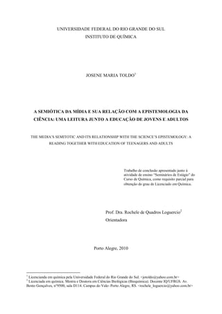 UNIVERSIDADE FEDERAL DO RIO GRANDE DO SUL
                                    INSTITUTO DE QUÍMICA




                                    JOSENE MARIA TOLDO1




     A SEMIÓTICA DA MÍDIA E SUA RELAÇÃO COM A EPISTEMOLOGIA DA
     CIÊNCIA: UMA LEITURA JUNTO A EDUCAÇÃO DE JOVENS E ADULTOS


    THE MEDIA‟S SEMITOTIC AND ITS RELATIONSHIP WITH THE SCIENCE‟S EPISTEMOLOGY: A
             READING TOGETHER WITH EDUCATION OF TEENAGERS AND ADULTS




                                                           Trabalho de conclusão apresentado junto à
                                                           atividade de ensino “Seminários de Estágio” do
                                                           Curso de Química, como requisito parcial para
                                                           obtenção do grau de Licenciado em Química.




                                                Prof. Dra. Rochele de Quadros Loguercio2
                                                Orientadora




                                         Porto Alegre, 2010




1
 Licencianda em química pela Universidade Federal do Rio Grande do Sul. <jotoldo@yahoo.com.br>
2
 Licenciada em química. Mestra e Doutora em Ciências Biológicas (Bioquímica). Docente IQ/UFRGS. Av.
Bento Gonçalves, n°9500, sala D114. Campus do Vale- Porto Alegre, RS. <rochele_loguercio@yahoo.com.br>
 