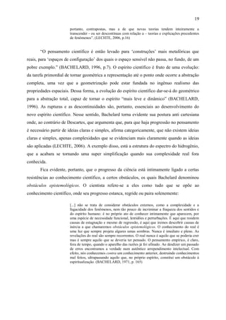 19

                       portanto, contrapostas, mas a de que novas teorias tendem inteiramente a
                       transcender - ou ser descontínuas com relação a – teorias e explicações precedentes
                       de fenômenos”. (LECHTE, 2006, p.16)


       “O pensamento científico é então levado para „construções‟ mais metafóricas que
reais, para „espaços de configuração‟ dos quais o espaço sensível não passa, no fundo, de um
pobre exemplo.” (BACHELARD, 1996, p.7). O espírito científico é fruto de uma evolução:
da tarefa primordial de tornar geométrica a representação até o ponto onde ocorre a abstração
completa, uma vez que a geometrização pode estar fundada no ingênuo realismo das
propriedades espaciais. Dessa forma, a evolução do espírito científico dar-se-á do geométrico
para a abstração total, capaz de tornar o espírito “mais leve e dinâmico” (BACHELARD,
1996). As rupturas e as descontinuidades são, portanto, essenciais ao desenvolvimento do
novo espírito científico. Nesse sentido, Bachelard torna evidente sua postura anti cartesiana
onde, ao contrário de Descartes, que argumenta que, para que haja progressão no pensamento
é necessário partir de ideias claras e simples, afirma categoricamente, que não existem ideias
claras e simples, apenas complexidades que se evidenciam mais claramente quando as ideias
são aplicadas (LECHTE, 2006). A exemplo disso, está a estrutura do espectro do hidrogênio,
que a acabara se tornando uma super simplificação quando sua complexidade real fora
conhecida.
       Fica evidente, portanto, que o progresso da ciência está intimamente ligado a certas
resistências ao conhecimento científico, a certos obstáculos, os quais Bachelard denominou
obstáculos epistemológicos. O cientista refere-se a eles como tudo que se opõe ao
conhecimento científico, onde seu progresso estanca, regride ou paira solenemente:

                       [...] não se trata de considerar obstáculos externos, como a complexidade e a
                       fugacidade dos fenômenos, nem tão pouco de incriminar a fraqueza dos sentidos e
                       do espírito humano: é no próprio ato de conhecer intimamente que aparecem, por
                       uma espécie de necessidade funcional, lentidões e perturbações. É aqui que residem
                       causas de estagnação e mesmo de regressão, é aqui que iremos descobrir causas de
                       inércia a que chamaremos obstáculos epistemológicos. O conhecimento do real é
                       uma luz que sempre projeta algures umas sombras. Nunca é imediato e pleno. As
                       revelações do real são sempre recorrentes. O real nunca é aquilo que se poderia crer
                       mas é sempre aquilo que se deveria ter pensado. O pensamento empírico, é claro,
                       fora de tempo, quando o aparelho das razões já foi afinado. Ao desdizer um passado
                       de erros encontramos a verdade num autêntico arrependimento intelectual. Com
                       efeito, nós conhecemos contra um conhecimento anterior, destruindo conhecimentos
                       mal feitos, ultrapassando aquilo que, no próprio espírito, constitui um obstáculo à
                       espiritualização. (BACHELARD, 1971, p. 165)
 