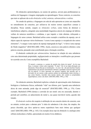 20

       Os obstáculos epistemológicos, no ensino de química, servem para problematizar as
análises de linguagem e imagens empregadas na aprendizagem. Nesse contexto, os conceitos
que mais se aplicam são os de obstáculos verbal, animista, substancialista e realista.
       No estudo de química, a linguagem em sala de aula apresenta-se como um empecilho
no entendimento de conceitos, por utilizar-se de muitos termos específicos comuns à
disciplina. Nesse sentido, surgem os obstáculos verbais, como forma de diminuir a
interferência subjetiva, atingindo uma neutralidade linguística através do emprego de hábitos
verbais de natureza metafórica e cotidiana, o que impede a visão abstrata, reforçando a
linguagem de senso comum. Bachelard utiliza como exemplo a metáfora da esponja, um só
objeto capaz de expressar vários fenômenos: “a terra é uma esponja e o receptáculo dos outros
elementos”, “o sangue é uma espécie de esponja impregnada de fogo”, “o ferro é uma esponja
do fluido magnético” (BACHELARD, 1996). Assim, associa-se uma palavra abstrata a uma
palavra concreta, pensando estar contribuindo para a formação científica.
       O obstáculo conhecido por substancialista, baseia-se na relação de uma substância
com uma determinada propriedade, negligenciando as interações e modificações que possam
ter ocorrido com ela. Como exemplifica Bachelard:

                       “O mentol, a mentona e o acetato de mentila têm cheiro de menta”. Ao ler essa
                       frase, é costume o leitor culto responder: “É claro”. Ele vê na tripla afirmação um
                       pleonasmo. Parece-lhe que as terminações – ol, ona e ila - são para declinar funções
                       suplementares que deixam naturalmente subsistir a qualidade essencial expressa pela
                       raiz da palavra. O leitor ignorante em química orgânica não percebe que os
                       derivados de um mesmo corpo químico podem ter propriedades muito diversas, e
                       que certas funções, inseridas num mesmo núcleo, não contém as propriedades
                       organolépticas, como a do cheiro. (BACHELARD, 1996, p. 144)


       No obstáculo animista, Bachelard explicita a relação de aproximação entre fenômenos
biológicos e fenômenos físicos, atribuindo “vida” aos últimos, pois “quando uma substância
deixa de estar animada, perde algo de essencial” (BACHELARD, 1996, p. 176). Como
exemplo, Bachelard (1996) destaca a corrosão de um metal: esta era associada, durante o
período pré científico, ao adoecimento do metal e, sua quase inevitável morte, quando não
tratado.
       O obstáculo realista diz respeito à atribuição de um conceito dentro do concreto, sem
no entanto, evoluir para o abstrato pois ”a ideia de substância é tão clara, tão simples, tão
pouco discutida, que deve apoiar-se numa experiência bem mais íntima que qualquer
outra”.(BACHELARD, 1996, p. 163). Um exemplo desse tipo de obstáculo é a analogia entre
orbitais moleculares e balões, apresentada em muitos livros didáticos.
 