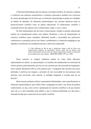 21

       A filosofia bachelardiana além de analisar a atividade científica, de maneira a explanar
e evidenciar suas inúmeras características e evoluções, preocupa-se também com o processo
de ensino-aprendizagem de tal forma que os obstáculos epistemológicos podem ser estudados
no âmbito da educação. Os obstáculos epistemológicos são, portanto aplicáveis tanto no
desenvolvimento científico como na prática educacional. O conhecimento científico é
construído através das rupturas com o conhecimento vulgar, o senso comum.
       Na obra bachelardiana não há textos exclusivamente voltados à questão educacional,
embora ele constantemente pontue suas análises filosóficas a cerca de interpretações de
conceitos científicos pelos estudantes. Bachelard ressalta a necessidade dos professores
conhecerem as concepções prévias dos alunos e problematiza os obstáculos pedagógicos que
impedem os professores de entenderem por que o aluno não compreende:

                       [...] Não refletiram no fato de que o adolescente chega à aula de física com
                       conhecimentos empíricos já constituídos: trata-se, então, não de adquirir uma
                       cultura experimental, mas de mudar de cultura experimental, eliminar os obstáculos
                       já acumulados pela vida cotidiana. (BACHELARD, 1971, p. 168)


       Nesse contexto, as imagens midiáticas podem ter como efeito diferentes
representações de ciência. As representações e os modelos são fundamentais na construção da
ciência química, particularmente, por essa ser um construto que não prescinde da imaginação.
Nesse sentido, Bachelard (1989, p.126) evidencia que “o imaginário não encontra suas raízes
profundas e nutritivas nas imagens; a princípio ele tem necessidade de uma presença mais
próxima, mais envolvente, mais material. A realidade imaginária é evocada antes de ser
descrita.”
       Desta maneira, podemos utilizar o pensamento bachelardiano, mais especificamente os
obstáculos epistemológicos, para refletir sobre a pedagogia da mídia e sua forma de produzir
conhecimento, ou seja, como ocorre a apropriação de conceitos científicos e de que maneira
estes são (e se são) entendidos pelo público a que se destina,contribuindo (ou não) para a
formação de algo que se aproxime de um espírito científico.
 