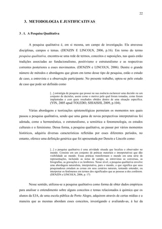 22

   3. METODOLOGIA E JUSTIFICATIVAS


3 . 1. A Pesquisa Qualitativa


       A pesquisa qualitativa é, em si mesma, um campo de investigação. Ela atravessa
disciplinas, campos e temas. (DENZIN E LINCOLN, 2006, p.16). Em torno do termo
pesquisa qualitativa, encontra-se uma rede de termos, conceitos e suposições, nas quais estão
tradições associadas ao fundacionalismo, positivismo e estruturalismo e as respectivas
correntes posteriores a esses movimentos. (DENZIN e LINCOLN, 2006). Dentre o grande
número de métodos e abordagens que giram em torno desse tipo de pesquisa, estão o estudo
de caso, a entrevista e a observação participante. No presente trabalho, optou-se pelo estudo
de caso que pode ser definido como

                       [...] estratégia de pesquisa que possui na sua essência esclarecer uma decisão ou um
                       conjunto de decisões, assim como o motivo pelo qual foram tomadas, como foram
                       implantadas e com quais resultados obtidos dentro de uma situação específica.
                       (YIN, 2005 apud TOLEDO; SHIAISHI, 2009, p.104).

       Várias abordagens e teorizações epistemológicas permeiam os momentos nos quais
passou a pesquisa qualitativa, sendo que uma gama de novas perspectivas interpretativas foi
adotada, como a hermenêutica, o estruturalismo, a semiótica a fenomenologia, os estudos
culturais e o feminismo. Dessa forma, a pesquisa qualitativa, ao passar por vários momentos
históricos, adquiriu diversas características refletidas por esses diferentes períodos, no
entanto, oferece uma definição genérica que foi apresentada por Denzin e Lincoln como:


                       [...] a pesquisa qualitativa é uma atividade situada que localiza o observador no
                       mundo. Consiste em um conjunto de práticas materiais e interpretativas que dão
                       visibilidade ao mundo. Essas práticas transformam o mundo em uma série de
                       representações, incluindo as notas de campo, as entrevistas as conversas, as
                       fotografias, as gravações e os lembretes. Nesse nível, a pesquisa qualitativa envolve
                       uma abordagem naturalista, interpretativa, para o mundo, o que significa que seus
                       pesquisadores estudam as coisas em seus cenários naturais, tentando entender, ou
                       interpretar os fenômenos em termos dos significados que as pessoas a eles conferem.
                       (DENZIN e LINCOLN, 2006, p. 17)


       Nesse sentido, utilizou-se a pesquisa qualitativa como forma de obter dados empíricos
para analisar o entendimento sobre alguns conceitos e temas relacionados à química que os
alunos da EJA, de uma escola pública de Porto Alegre, adquirem através de certas mídias e a
maneira que as mesmas abordam esses conceitos, investigando e avaliando-as, à luz da
 