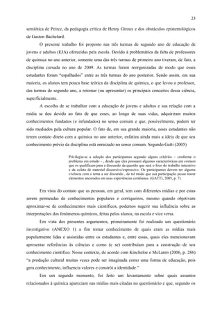23

semiótica de Peirce, da pedagogia crítica de Henry Giroux e dos obstáculos epistemológicos
de Gaston Bachelard.
       O presente trabalho foi proposto nas três turmas de segundo ano de educação de
jovens e adultos (EJA) oferecidas pela escola. Devido à problemática da falta de professores
de química no ano anterior, somente uma das três turmas de primeiro ano tiveram, de fato, a
disciplina cursada no ano de 2009. As turmas foram reorganizadas de modo que esses
estudantes foram “espalhados” entre as três turmas do ano posterior. Sendo assim, em sua
maioria, os alunos tem pouca base teórica da disciplina de química, o que levou o professor,
das turmas de segundo ano, a retomar (ou apresentar) os principais conceitos dessa ciência,
superficialmente.
       A escolha de se trabalhar com a educação de jovens e adultos e sua relação com a
mídia se deu devido ao fato de que esses, ao longo de suas vidas, adquiriram muitos
conhecimentos fundados (e infundados) no senso comum e que, possivelmente, podem ter
sido mediados pela cultura popular. O fato de, em sua grande maioria, esses estudantes não
terem contato direto com a química no ano anterior, enfatiza ainda mais a ideia de que seu
conhecimento prévio da disciplina está enraizado no senso comum. Segundo Gatti (2005)

                       Privilegia-se a seleção dos participantes segundo alguns critérios – conforme o
                       problema em estudo - , desde que eles possuam algumas características em comum
                       que os qualificam para a discussão da questão que será o foco do trabalho interativo
                       e da coleta de material discursivo/expressivo. Os participantes devem ter alguma
                       vivência com o tema a ser discutido , de tal modo que sua participação possa trazer
                       elementos ancorados em suas experiências cotidianas. (GATTI, 2005, p. 7)


       Em vista do contato que as pessoas, em geral, tem com diferentes mídias e por estas
serem permeadas de conhecimentos populares e corriqueiros, mesmo quando objetivam
aproximar-se de conhecimentos mais científicos, podemos sugerir sua influência sobre as
interpretações dos fenômenos químicos, feitas pelos alunos, na escola e vice versa.
       Em vista dos presentes argumentos, primeiramente foi realizado um questionário
investigativo (ANEXO 1) a fim tomar conhecimento de quais eram as mídias mais
popularmente lidas e assistidas entre os estudantes e, entre essas, quais eles mencionavam
apresentar referências às ciências e como (e se) contribuíam para a construção de seu
conhecimento científico. Nesse contexto, de acordo com Kincheloe e McLaren (2006, p. 286)
“a produção cultural muitas vezes pode ser imaginada como uma forma de educação, pois
gera conhecimento, influencia valores e constrói a identidade.”
       Em um segundo momento, foi feito um levantamento sobre quais assuntos
relacionados à química apareciam nas mídias mais citadas no questionário e que, segundo os
 