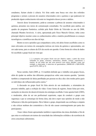 24

estudantes, faziam alusão à ciência. Foi feita então uma busca nos sites dos referidos
programas e jornais a procura de assuntos relacionados com a química e que pudessem ter
produzido algum conhecimento relevante no imaginário desses jovens e adultos.
       Através desse levantamento, pode-se constatar a pobreza de assuntos relacionados à
química, presentes nos meios de comunicação consultados. Foi escolhido para análise, um
quadro do programa Fantástico, exibido pela Rede Globo de Televisão no ano de 2008,
chamado Mundos Invisíveis. A série, apresentada pelo físico Marcelo Gleiser, tinha como
principal objetivo mostrar como os conhecimentos sobre a matéria possibilitaram os avanços
tecnológicos e científicos nos dias de hoje.
       Dentre os nove episódios que compunham a série, três deles foram escolhidos como os
mais relevantes em termos de concepções teóricas em torno da química e apresentados, um
em cada turma, para os alunos da EJA da escola em questão. Como forma de coleta de dados
foi escolhido o grupo focal em vista que


                        [...] a pesquisa com grupos focais tem por objetivo captar, a partir das trocas
                        realizadas no grupo, conceitos, sentimentos, atitudes, crenças, experiências e
                        reações, de um modo que não seria possível com outros métodos, como, por
                        exemplo, a observação, a entrevista ou questionários. (MORGAN e KRUEGER,
                        apud GATTI, 2005, p. 9)


       Nesse sentido, Gatti (2005, p. 11) também defende que o trabalho com grupos focais,
além de ajudar na análise das diferentes perspectivas sobre uma mesma questão, “permite
também a compreensão de ideias partilhadas por pessoas no dia a dia e dos modos pelos quais
os indivíduos são influenciados pelos outros.”
       A discussão no grupo focal foi feita através de um moderador, a orientadora do
presente trabalho, após a exibição do vídeo. Como forma de registro, foram feitas por mim,
anotações no decorrer do desenvolvimento da estratégia escolhida. Como aponta Gatti (2005),
o moderador, além de ser um profissional experiente, capaz de conduzir o grupo com
segurança e que se comunique de forma clara, não deve expor suas opiniões de modo a não
influenciar a fala dos participantes. Deve liderar o grupo, despertando sua confiança e empatia
e não criticar nenhum dos comentários a fim de não causar constrangimento por parte dos
participantes.
        Esses vídeos foram apresentados também à especialistas das áreas abordadas a fim de
que estes os avaliassem em termos da veracidade das informações exibidas e da ocorrência de
erros conceituais subsistentes.
 
