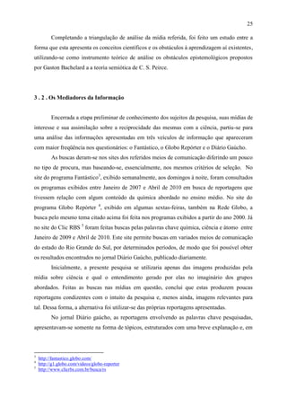 25

          Completando a triangulação de análise da mídia referida, foi feito um estudo entre a
forma que esta apresenta os conceitos científicos e os obstáculos à aprendizagem aí existentes,
utilizando-se como instrumento teórico de análise os obstáculos epistemológicos propostos
por Gaston Bachelard a a teoria semiótica de C. S. Peirce.




3 . 2 . Os Mediadores da Informação


          Encerrada a etapa preliminar de conhecimento dos sujeitos da pesquisa, suas mídias de
interesse e sua assimilação sobre a reciprocidade das mesmas com a ciência, partiu-se para
uma análise das informações apresentadas em três veículos de informação que apareceram
com maior freqüência nos questionários: o Fantástico, o Globo Repórter e o Diário Gaúcho.
          As buscas deram-se nos sites dos referidos meios de comunicação diferindo um pouco
no tipo de procura, mas baseando-se, essencialmente, nos mesmos critérios de seleção. No
site do programa Fantástico3, exibido semanalmente, aos domingos à noite, foram consultados
os programas exibidos entre Janeiro de 2007 e Abril de 2010 em busca de reportagens que
tivessem relação com algum conteúdo da química abordado no ensino médio. No site do
programa Globo Repórter 4, exibido em algumas sextas-feiras, também na Rede Globo, a
busca pelo mesmo tema citado acima foi feita nos programas exibidos a partir do ano 2000. Já
no site do Clic RBS 5 foram feitas buscas pelas palavras chave química, ciência e átomo entre
Janeiro de 2009 e Abril de 2010. Este site permite buscas em variados meios de comunicação
do estado do Rio Grande do Sul, por determinados períodos, de modo que foi possível obter
os resultados encontrados no jornal Diário Gaúcho, publicado diariamente.
          Inicialmente, a presente pesquisa se utilizaria apenas das imagens produzidas pela
mídia sobre ciência e qual o entendimento gerado por elas no imaginário dos grupos
abordados. Feitas as buscas nas mídias em questão, conclui que estas produzem poucas
reportagens condizentes com o intuito da pesquisa e, menos ainda, imagens relevantes para
tal. Dessa forma, a alternativa foi utilizar-se das próprias reportagens apresentadas.
          No jornal Diário gaúcho, as reportagens envolvendo as palavras chave pesquisadas,
apresentavam-se somente na forma de tópicos, estruturados com uma breve explanação e, em



3
    http://fantastico.globo.com/
4
    http://g1.globo.com/videos/globo-reporter
5
    http://www.clicrbs.com.br/busca/rs
 