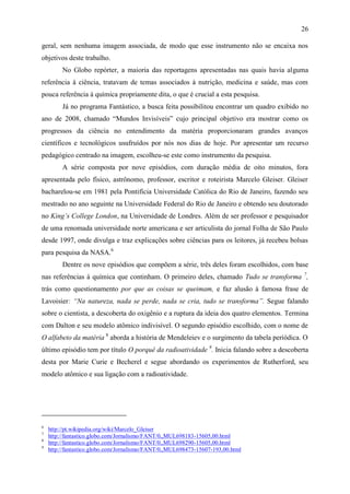 26

geral, sem nenhuma imagem associada, de modo que esse instrumento não se encaixa nos
objetivos deste trabalho.
         No Globo repórter, a maioria das reportagens apresentadas nas quais havia alguma
referência à ciência, tratavam de temas associados à nutrição, medicina e saúde, mas com
pouca referência à química propriamente dita, o que é crucial a esta pesquisa.
         Já no programa Fantástico, a busca feita possibilitou encontrar um quadro exibido no
ano de 2008, chamado “Mundos Invisíveis” cujo principal objetivo era mostrar como os
progressos da ciência no entendimento da matéria proporcionaram grandes avanços
científicos e tecnológicos usufruídos por nós nos dias de hoje. Por apresentar um recurso
pedagógico centrado na imagem, escolheu-se este como instrumento da pesquisa.
         A série composta por nove episódios, com duração média de oito minutos, fora
apresentada pelo físico, astrônomo, professor, escritor e roteirista Marcelo Gleiser. Gleiser
bacharelou-se em 1981 pela Pontifícia Universidade Católica do Rio de Janeiro, fazendo seu
mestrado no ano seguinte na Universidade Federal do Rio de Janeiro e obtendo seu doutorado
no King’s College London, na Universidade de Londres. Além de ser professor e pesquisador
de uma renomada universidade norte americana e ser articulista do jornal Folha de São Paulo
desde 1997, onde divulga e traz explicações sobre ciências para os leitores, já recebeu bolsas
para pesquisa da NASA.6
         Dentre os nove episódios que compõem a série, três deles foram escolhidos, com base
nas referências à química que continham. O primeiro deles, chamado Tudo se transforma 7,
trás como questionamento por que as coisas se queimam, e faz alusão à famosa frase de
Lavoisier: “Na natureza, nada se perde, nada se cria, tudo se transforma”. Segue falando
sobre o cientista, a descoberta do oxigênio e a ruptura da ideia dos quatro elementos. Termina
com Dalton e seu modelo atômico indivisível. O segundo episódio escolhido, com o nome de
O alfabeto da matéria 8 aborda a história de Mendeleiev e o surgimento da tabela periódica. O
último episódio tem por título O porquê da radioatividade 9. Inicia falando sobre a descoberta
desta por Marie Curie e Becherel e segue abordando os experimentos de Rutherford, seu
modelo atômico e sua ligação com a radioatividade.




6
    http://pt.wikipedia.org/wiki/Marcelo_Gleiser
7
    http://fantastico.globo.com/Jornalismo/FANT/0,,MUL698183-15605,00.html
8
    http://fantastico.globo.com/Jornalismo/FANT/0,,MUL698290-15605,00.html
9
    http://fantastico.globo.com/Jornalismo/FANT/0,,MUL698473-15607-193,00.html
 