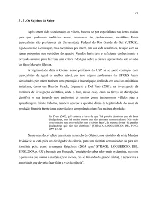 27

3 . 3 . Os Sujeitos do Saber


       Após terem sido selecionados os vídeos, buscou-se por especialistas nas áreas citadas
para que pudessem avaliá-los como constructo do conhecimento científico. Esses
especialistas são professores da Universidade Federal do Rio Grande do Sul (UFRGS),
ligados ou não à educação, mas escolhidos por terem, em sua vida acadêmica, relação com os
temas propostos nos episódios do quadro Mundos Invisíveis e suficiente conhecimento a
cerca do assunto para fazerem uma crítica fidedigna sobre a ciência apresentada sob a visão
do físico Marcelo Gleiser.
       A legitimidade dada a Gleiser como professor da USP só se pode contrapor com
especialistas de igual ou melhor nível, por isso alguns professores da UFRGS foram
consultados por terem também uma produção e investigação realizada em análises midiáticas
anteriores, como em Ricardo Strack, Loguercio e Del Pino (2009), na investigação da
literatura de divulgação científica, onde o foco, nesse caso, eram os livros de divulgação
científica e sua inserção nos ambientes de ensino como instrumentos válidos para a
aprendizagem. Neste trabalho, também aparece a questão dúbia da legitimidade do autor da
produção literária frente à sua autoridade e competência científica na área abordada:

                        Em Crato (2005, p.9) aparece a ideia de que “há grandes cientistas que são bons
                        divulgadores, mas há muitos outros que são péssimos comunicadores. Não estão
                        vocacionados para esse trabalho nem o sabem fazer”, da mesma forma “há grandes
                        divulgadores que não são cientistas.” (STRACK; LOQGUERCIO; DEL PINO,
                        2009, p.432)

       Nesse sentido, é valido questionar a posição de Gleiser, nos episódios da série Mundos
Invisíveis: se está para um divulgador da ciência, para um cientista comunicador ou para um
jornalista pois, como argumenta Grigoletto (2005 apud STRACK; LOGUERCIO; DEL
PINO, 2009, p. 435), baseado em Foucault, “o sujeito do saber não é mais o cientista, mas sim
o jornalista que assina a matéria (pelo menos, em se tratando da grande mídia), e representa a
autoridade que deveria fazer falar a voz da ciência”.
 
