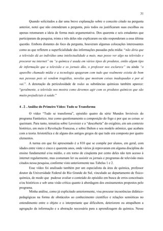 31

       Quando solicitados a dar uma breve explanação sobre o conceito citado na pergunta
anterior, notei que não entenderam a pergunta, pois todos ou justificaram suas escolhas ou
apenas retomaram a ideia de forma mais argumentativa. Dos quarenta e seis estudantes que
participaram da pesquisa, trinta e três deles não explicaram ou não responderam a essa última
questão. Embora distantes do foco da pergunta, houveram algumas colocações interessantes
como as que refletem a superficialidade das informações passadas pela mídia: “não diria que
a televisão dá ao indivíduo uma intelectualidade a mais, mas posso ver algo na televisão e
procurar na internet” ou “a química é usada em vários tipos de produtos, então algum tipo
de informação que a televisão e os jornais dão, o professor nos esclarece” ou ainda “o
aparelho chamado mídia e a tecnologia apagaram com tudo que realmente existia de bom
nas pessoas pois só vendem tragédias, novelas que mostram coisas inadequadas e por aí
vai.”. A denotação da periculosidade de todas as substâncias químicas também aparece:
“geralmente, a televisão nos mostra como devemos agir com os produtos químicos que são
muito prejudiciais à saúde.”


4 . 2 . Análise do Primeiro Vídeo: Tudo se Transforma

        O vídeo “Tudo se transforma”, episódio quatro da série Mundos Invisíveis do
programa Fantástico, traz como questionamento a composição do fogo e por que as coisas se
queimam. Para tanto, tematiza sobre Lavoisier e a “descoberta” do oxigênio, em um contexto
histórico, em meio à Revolução Francesa, e sobre Dalton e seu modelo atômico, que acabara
com a teoria Aristotélica e de alguns dos antigos gregos de que tudo era composto por quatro
elementos.
        A turma em que foi apresentado é a 810 que se compõe por alunos, em geral, com
idades entre vinte e cinco e quarenta anos, onde vários já reprovaram em alguma disciplina do
ensino fundamental e/ou médio, e em torno de cinqüenta por cento deles não tem acesso à
internet regularmente, mas costumam ler ou assistir os jornais e programas de televisão mais
citados nessa pesquisa, conforme visto anteriormente nas Tabelas 1 e 2.
        Esse vídeo foi analisado também por um especialista da área de química, professor
doutor da Universidade Federal do Rio Grande do Sul, vinculado ao departamento de físico-
química, de modo que pudesse avaliar o conteúdo do episódio em busca de erros conceituais
e/ou históricos e sob uma visão crítica quanto à abordagem dos ensinamentos propostos pelo
programa.
       Minha análise, como já explicitado anteriormente, visa procurar incoerências didático-
pedagógicas na forma de obstáculos ao conhecimento científico e relações semióticas no
entendimento entre o objeto e o interpretante que dificultem, deteriorem ou atrapalhem a
agregação da informação e a abstração necessária para a aprendizagem da química. Nesse
 