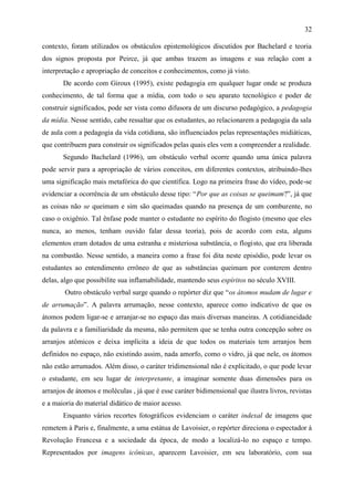 32

contexto, foram utilizados os obstáculos epistemológicos discutidos por Bachelard e teoria
dos signos proposta por Peirce, já que ambas trazem as imagens e sua relação com a
interpretação e apropriação de conceitos e conhecimentos, como já visto.
       De acordo com Giroux (1995), existe pedagogia em qualquer lugar onde se produza
conhecimento, de tal forma que a mídia, com todo o seu aparato tecnológico e poder de
construir significados, pode ser vista como difusora de um discurso pedagógico, a pedagogia
da mídia. Nesse sentido, cabe ressaltar que os estudantes, ao relacionarem a pedagogia da sala
de aula com a pedagogia da vida cotidiana, são influenciados pelas representações midiáticas,
que contribuem para construir os significados pelas quais eles vem a compreender a realidade.
       Segundo Bachelard (1996), um obstáculo verbal ocorre quando uma única palavra
pode servir para a apropriação de vários conceitos, em diferentes contextos, atribuindo-lhes
uma significação mais metafórica do que científica. Logo na primeira frase do vídeo, pode-se
evidenciar a ocorrência de um obstáculo desse tipo: “Por que as coisas se queimam?”, já que
as coisas não se queimam e sim são queimadas quando na presença de um comburente, no
caso o oxigênio. Tal ênfase pode manter o estudante no espírito do flogisto (mesmo que eles
nunca, ao menos, tenham ouvido falar dessa teoria), pois de acordo com esta, alguns
elementos eram dotados de uma estranha e misteriosa substância, o flogisto, que era liberada
na combustão. Nesse sentido, a maneira como a frase foi dita neste episódio, pode levar os
estudantes ao entendimento errôneo de que as substâncias queimam por conterem dentro
delas, algo que possibilite sua inflamabilidade, mantendo seus espíritos no século XVIII.
        Outro obstáculo verbal surge quando o repórter diz que “os átomos mudam de lugar e
de arrumação”. A palavra arrumação, nesse contexto, aparece como indicativo de que os
átomos podem ligar-se e arranjar-se no espaço das mais diversas maneiras. A cotidianeidade
da palavra e a familiaridade da mesma, não permitem que se tenha outra concepção sobre os
arranjos atômicos e deixa implícita a ideia de que todos os materiais tem arranjos bem
definidos no espaço, não existindo assim, nada amorfo, como o vidro, já que nele, os átomos
não estão arrumados. Além disso, o caráter tridimensional não é explicitado, o que pode levar
o estudante, em seu lugar de interpretante, a imaginar somente duas dimensões para os
arranjos de átomos e moléculas , já que é esse caráter bidimensional que ilustra livros, revistas
e a maioria do material didático de maior acesso.
       Enquanto vários recortes fotográficos evidenciam o caráter indexal de imagens que
remetem à Paris e, finalmente, a uma estátua de Lavoisier, o repórter direciona o espectador à
Revolução Francesa e a sociedade da época, de modo a localizá-lo no espaço e tempo.
Representados por imagens icônicas, aparecem Lavoisier, em seu laboratório, com sua
 