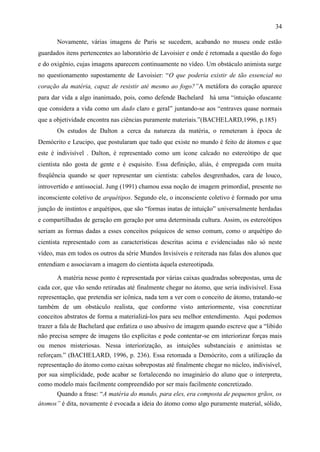 34

       Novamente, várias imagens de Paris se sucedem, acabando no museu onde estão
guardados itens pertencentes ao laboratório de Lavoisier e onde é retomada a questão do fogo
e do oxigênio, cujas imagens aparecem continuamente no vídeo. Um obstáculo animista surge
no questionamento supostamente de Lavoisier: “O que poderia existir de tão essencial no
coração da matéria, capaz de resistir até mesmo ao fogo?”A metáfora do coração aparece
para dar vida a algo inanimado, pois, como defende Bachelard há uma “intuição ofuscante
que considera a vida como um dado claro e geral” juntando-se aos “entraves quase normais
que a objetividade encontra nas ciências puramente materiais.”(BACHELARD,1996, p.185)
       Os estudos de Dalton a cerca da natureza da matéria, o remeteram à época de
Demócrito e Leucipo, que postularam que tudo que existe no mundo é feito de átomos e que
este é indivisível . Dalton, é representado como um ícone calcado no estereótipo de que
cientista não gosta de gente e é esquisito. Essa definição, aliás, é empregada com muita
freqüência quando se quer representar um cientista: cabelos desgrenhados, cara de louco,
introvertido e antissocial. Jung (1991) chamou essa noção de imagem primordial, presente no
inconsciente coletivo de arquétipos. Segundo ele, o inconsciente coletivo é formado por uma
junção de instintos e arquétipos, que são “formas inatas de intuição” universalmente herdadas
e compartilhadas de geração em geração por uma determinada cultura. Assim, os estereótipos
seriam as formas dadas a esses conceitos psíquicos de senso comum, como o arquétipo do
cientista representado com as características descritas acima e evidenciadas não só neste
vídeo, mas em todos os outros da série Mundos Invisíveis e reiterada nas falas dos alunos que
entendiam e associavam a imagem do cientista àquela estereotipada.

        A matéria nesse ponto é representada por várias caixas quadradas sobrepostas, uma de
cada cor, que vão sendo retiradas até finalmente chegar no átomo, que seria indivisível. Essa
representação, que pretendia ser icônica, nada tem a ver com o conceito de átomo, tratando-se
também de um obstáculo realista, que conforme visto anteriormente, visa concretizar
conceitos abstratos de forma a materializá-los para seu melhor entendimento. Aqui podemos
trazer a fala de Bachelard que enfatiza o uso abusivo de imagem quando escreve que a “libido
não precisa sempre de imagens tão explícitas e pode contentar-se em interiorizar forças mais
ou menos misteriosas. Nessa interiorização, as intuições substanciais e animistas se
reforçam.” (BACHELARD, 1996, p. 236). Essa retomada a Demócrito, com a utilização da
representação do átomo como caixas sobrepostas até finalmente chegar no núcleo, indivisível,
por sua simplicidade, pode acabar se fortalecendo no imaginário do aluno que o interpreta,
como modelo mais facilmente compreendido por ser mais facilmente concretizado.
       Quando a frase: “A matéria do mundo, para eles, era composta de pequenos grãos, os
átomos” é dita, novamente é evocada a ideia do átomo como algo puramente material, sólido,
 