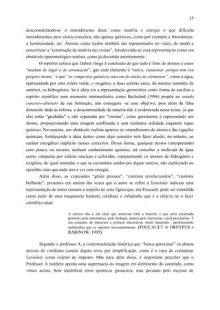 35

desconsiderando-se o entendimento deste como matéria e energia o que dificulta
entendimentos para vários conceitos, não apenas químicos, como por exemplo a fotossíntese,
a luminosidade, etc. Átomos como tijolos também são representados no vídeo, de modo a
concretizar a “construção da matéria das coisas”, fortalecendo-se essa representação como um
obstáculo epistemológico realista, como já discutido anteriormente.
        O repórter coloca que Dalton chega à conclusão de que tudo é feito de átomos e esses
“mudam de lugar e de arrumação”, que cada elemento é “único, elementar, porque tem seu
próprio átomo” e que “os compostos químicos nascem da união de elementos”, como a água,
representada por uma esfera verde, o oxigênio, e duas esferas azuis, do mesmo tamanho da
anterior, os hidrogênios. Se a ideia era a representação geométrica como forma de auxiliar o
espírito científico num momento intermediário, como Bachelard (1996) propõe no estado
concreto-abstrato de sua formação, não conseguiu -se esse objetivo, pois além da falsa
dimensão dada às esferas, a descontinuidade da matéria não é evidenciada nesse ícone, já que
elas estão “grudadas” e não separadas por “varetas”, como geralmente é representado um
átomo, proporcionando uma imagem conflitante e sem nenhuma utilidade enquanto signo
químico. Novamente, um obstáculo realista aparece no entendimento do átomo e das ligações
químicas, fortalecendo a ideia destes como algo concreto sem fazer alusão, no entanto, ao
caráter energético implícito nesses conceitos. Dessa forma, qualquer pessoa (interpretante)
com pouco, ou mesmo, nenhum conhecimento químico, irá conceber a molécula de água
como composta por esferas maciças e coloridas, representando os átomos de hidrogênio e
oxigênio, de igual tamanho, e que se encontram unidos por algum motivo, não explicitado no
episódio, mas que nada tem a ver com energia.
       Além disso, as expressões “gênio precoce”, “cientista revolucionário”, “cientista
brilhante”, presentes em muitas das vezes que o autor se refere à Lavoisier indicam uma
representação de senso comum a respeito de uma figura que, em Foucault, pode ser entendida
como parte de uma maquinaria bastante cotidiana e enfadonha que é a ciência ou o fazer
científico atual:

                       A ciência não e um ideal que atravessa toda a historia, e que seria encarnada
                       primeiro pela matemática, pela biologia, depois pelo marxismo e pela psicanálise. É
                       um conjunto de discursos e práticas discursivas muito modestas , perfeitamente
                       enfadonhas que se repetem incessantemente. (FOUCAULT in DREYFUS e
                       RABINOW, 1995)

       Segundo o professor A, a contextualização histórica que “busca aproximar” os alunos
através do cotidiano comete alguns erros por simplificação, como é o caso de considerar
Lavoisier como coletor de imposto. Mas para além disso, é importante perceber que o
Professor A também aponta uma supremacia da imagem em detrimento do conteúdo, como
vimos acima. Sem identificar erros químicos grosseiros, mas pecando pelo excesso de
 