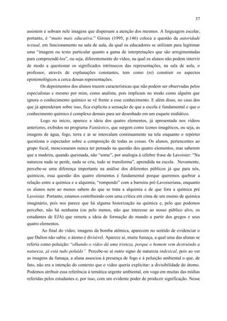 37

assistem e sobram nele imagens que dispersam a atenção dos mesmos. A linguagem escolar,
portanto, é “muito mais educativa.” Giroux (1995, p.146) coloca a questão da autoridade
textual, em funcionamento na sala de aula, da qual os educadores se utilizam para legitimar
uma “imagem ou texto particular quanto a gama de interpretações que são arregimentadas
para compreendê-los”, ou seja, diferentemente do vídeo, na qual os alunos não podem intervir
de modo a questionar os significados intrínsecos das representações, na sala de aula, o
professor, através de explanações constantes, tem como (re) construir os aspectos
epistemológicos a cerca dessas representações.
       Os depoimentos dos alunos trazem características que não podem ser observadas pelos
especialistas e mesmo por mim, como analista, pois implicam no modo como alguém que
ignora o conhecimento químico se vê frente a esse conhecimento. E além disso, no caso dos
que já aprenderam sobre isso, fica explicita a sensação de que a escola é fundamental e que o
conhecimento químico é complexo demais para ser desenhado em um esquete midiático.
       Logo no início, aparece a ideia dos quatro elementos, já apresentada nos vídeos
anteriores, exibidos no programa Fantástico, que surgem como ícones imagéticos, ou seja, as
imagens de água, fogo, terra e ar se intercalam continuamente na tela enquanto o repórter
questiona o espectador sobre a composição de todas as coisas. Os alunos, pertencentes ao
grupo focal, mencionaram nunca ter pensado na questão dos quatro elementos, mas saberem
que a madeira, quando queimada, não “some”, por analogia à célebre frase de Lavoisier: “Na
natureza nada se perde, nada se cria, tudo se transforma”, aprendida na escola. Novamente,
percebe-se uma diferença importante na análise dos diferentes públicos já que para nós,
químicos, essa questão dos quatro elementos é fundamental porque queremos quebrar a
relação entre a química e a alquimia, “rompendo” com a barreira pré-Lavoiseriana, enquanto
os alunos nem ao menos sabem do que se trata a alquimia e de que fora a química pré
Lavoisier. Portanto, estamos contribuindo com uma crítica em cima de um ensino de química
imaginário, pois nos parece que há alguma historização na química e, pelo que podemos
perceber, não há nenhuma (ou pelo menos, não que interesse ao nosso público alvo, os
estudantes de EJA) que remeta a ideia de formação do mundo a partir dos gregos e seus
quatro elementos.
        Ao final do vídeo, imagens da bomba atômica, aparecem no sentido de evidenciar o
que Dalton não sabia: o átomo é divisível. Aparece aí, muita fumaça, a qual uma das alunas se
referiu como poluição: “olhando o vídeo dá uma tristeza, porque o homem vem destruindo a
natureza, já está tudo poluído”. Percebe-se aí outro signo de natureza indexical, pois ao ver
as imagens da fumaça, a aluna associou à presença de fogo e à poluição ambiental o que, de
fato, não era a intenção do contexto que o vídeo queria explicitar: a divisibilidade do átomo.
Podemos atribuir essa referência à temática urgente ambiental, em voga em muitas das mídias
referidas pelos estudantes e, por isso, com um evidente poder de produzir significação. Nesse
 