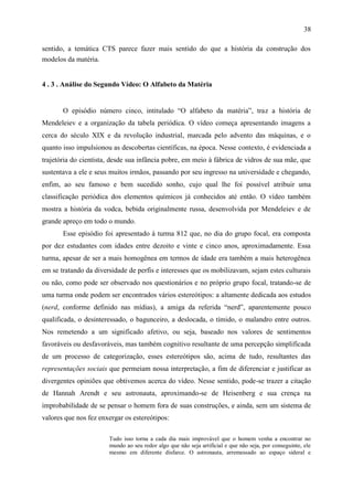 38

sentido, a temática CTS parece fazer mais sentido do que a história da construção dos
modelos da matéria.


4 . 3 . Análise do Segundo Vídeo: O Alfabeto da Matéria


       O episódio número cinco, intitulado “O alfabeto da matéria”, traz a história de
Mendeleiev e a organização da tabela periódica. O vídeo começa apresentando imagens a
cerca do século XIX e da revolução industrial, marcada pelo advento das máquinas, e o
quanto isso impulsionou as descobertas científicas, na época. Nesse contexto, é evidenciada a
trajetória do cientista, desde sua infância pobre, em meio à fábrica de vidros de sua mãe, que
sustentava a ele e seus muitos irmãos, passando por seu ingresso na universidade e chegando,
enfim, ao seu famoso e bem sucedido sonho, cujo qual lhe foi possível atribuir uma
classificação periódica dos elementos químicos já conhecidos até então. O vídeo também
mostra a história da vodca, bebida originalmente russa, desenvolvida por Mendeleiev e de
grande apreço em todo o mundo.
       Esse episódio foi apresentado à turma 812 que, no dia do grupo focal, era composta
por dez estudantes com idades entre dezoito e vinte e cinco anos, aproximadamente. Essa
turma, apesar de ser a mais homogênea em termos de idade era também a mais heterogênea
em se tratando da diversidade de perfis e interesses que os mobilizavam, sejam estes culturais
ou não, como pode ser observado nos questionários e no próprio grupo focal, tratando-se de
uma turma onde podem ser encontrados vários estereótipos: a altamente dedicada aos estudos
(nerd, conforme definido nas mídias), a amiga da referida “nerd”, aparentemente pouco
qualificada, o desinteressado, o bagunceiro, a deslocada, o tímido, o malandro entre outros.
Nos remetendo a um significado afetivo, ou seja, baseado nos valores de sentimentos
favoráveis ou desfavoráveis, mas também cognitivo resultante de uma percepção simplificada
de um processo de categorização, esses estereótipos são, acima de tudo, resultantes das
representações sociais que permeiam nossa interpretação, a fim de diferenciar e justificar as
divergentes opiniões que obtivemos acerca do vídeo. Nesse sentido, pode-se trazer a citação
de Hannah Arendt e seu astronauta, aproximando-se de Heisenberg e sua crença na
improbabilidade de se pensar o homem fora de suas construções, e ainda, sem um sistema de
valores que nos fez enxergar os estereótipos:

                       Tudo isso torna a cada dia mais improvável que o homem venha a encontrar no
                       mundo ao seu redor algo que não seja artificial e que não seja, por conseguinte, ele
                       mesmo em diferente disfarce. O astronauta, arremessado ao espaço sideral e
 
