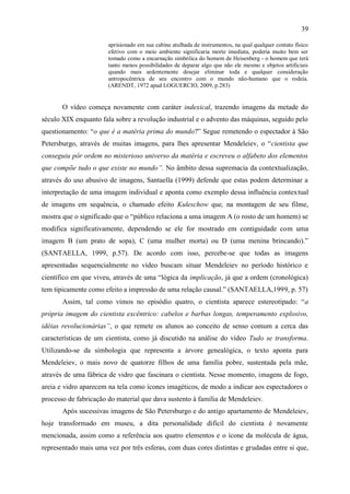 39

                       aprisionado em sua cabine atulhada de instrumentos, na qual qualquer contato físico
                       efetivo com o meio ambiente significaria morte imediata, poderia muito bem ser
                       tomado como a encarnação simbólica do homem de Heisenberg - o homem que terá
                       tanto menos possibilidades de deparar algo que não ele mesmo e objetos artificiais
                       quando mais ardentemente desejar eliminar toda e qualquer consideração
                       antropocêntrica de seu encontro com o mundo não-humano que o rodeia.
                       (ARENDT, 1972 apud LOGUERCIO, 2009, p.283)


       O vídeo começa novamente com caráter indexical, trazendo imagens da metade do
século XIX enquanto fala sobre a revolução industrial e o advento das máquinas, seguido pelo
questionamento: “o que é a matéria prima do mundo?” Segue remetendo o espectador à São
Petersburgo, através de muitas imagens, para lhes apresentar Mendeleiev, o “cientista que
conseguiu pôr ordem no misterioso universo da matéria e escreveu o alfabeto dos elementos
que compõe tudo o que existe no mundo”. No âmbito dessa supremacia da contextualização,
através do uso abusivo de imagens, Santaella (1999) defende que estas podem determinar a
interpretação de uma imagem individual e aponta como exemplo dessa influência contextual
de imagens em sequência, o chamado efeito Kuleschow que, na montagem de seu filme,
mostra que o significado que o “público relaciona a uma imagem A (o rosto de um homem) se
modifica significativamente, dependendo se ele for mostrado em contiguidade com uma
imagem B (um prato de sopa), C (uma mulher morta) ou D (uma menina brincando).”
(SANTAELLA, 1999, p.57). De acordo com isso, percebe-se que todas as imagens
apresentadas sequencialmente no vídeo buscam situar Mendeleiev no período histórico e
científico em que viveu, através de uma “lógica da implicação, já que a ordem (cronológica)
tem tipicamente como efeito a impressão de uma relação causal.” (SANTAELLA,1999, p. 57)
       Assim, tal como vimos no episódio quatro, o cientista aparece estereotipado: “a
própria imagem do cientista excêntrico: cabelos e barbas longas, temperamento explosivo,
idéias revolucionárias”, o que remete os alunos ao conceito de senso comum a cerca das
características de um cientista, como já discutido na análise do vídeo Tudo se transforma.
Utilizando-se da simbologia que representa a árvore genealógica, o texto aponta para
Mendeleiev, o mais novo de quatorze filhos de uma família pobre, sustentada pela mãe,
através de uma fábrica de vidro que fascinara o cientista. Nesse momento, imagens de fogo,
areia e vidro aparecem na tela como ícones imagéticos, de modo a indicar aos espectadores o
processo de fabricação do material que dava sustento à família de Mendeleiev.
       Após sucessivas imagens de São Petersburgo e do antigo apartamento de Mendeleiev,
hoje transformado em museu, a dita personalidade difícil do cientista é novamente
mencionada, assim como a referência aos quatro elementos e o ícone da molécula de água,
representado mais uma vez por três esferas, com duas cores distintas e grudadas entre si que,
 